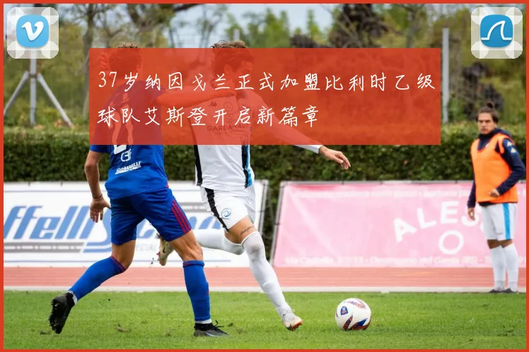37岁纳因戈兰正式加盟比利时乙级球队艾斯登开启新篇章