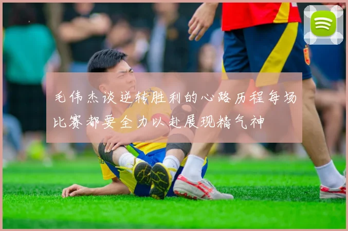 毛伟杰谈逆转胜利的心路历程每场比赛都要全力以赴展现精气神
