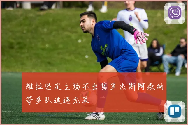 维拉坚定立场不出售罗杰斯阿森纳等多队追逐无果