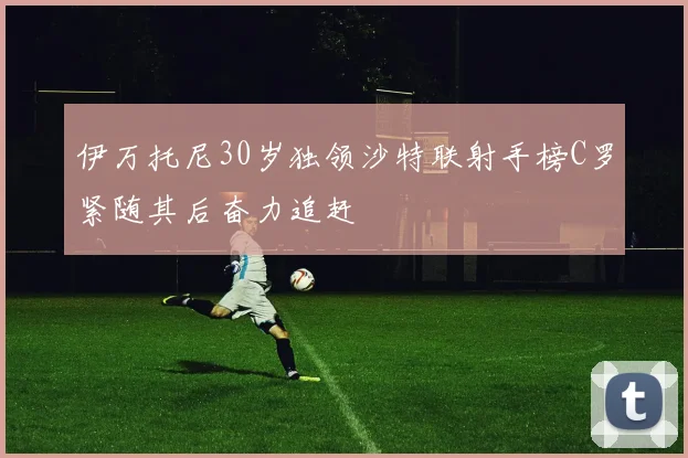 伊万托尼30岁独领沙特联射手榜C罗紧随其后奋力追赶