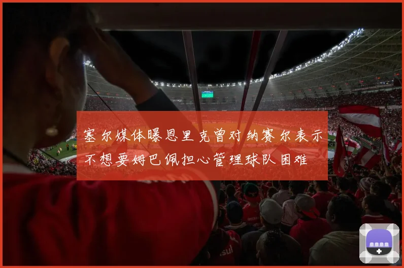 塞尔媒体曝恩里克曾对纳赛尔表示不想要姆巴佩担心管理球队困难