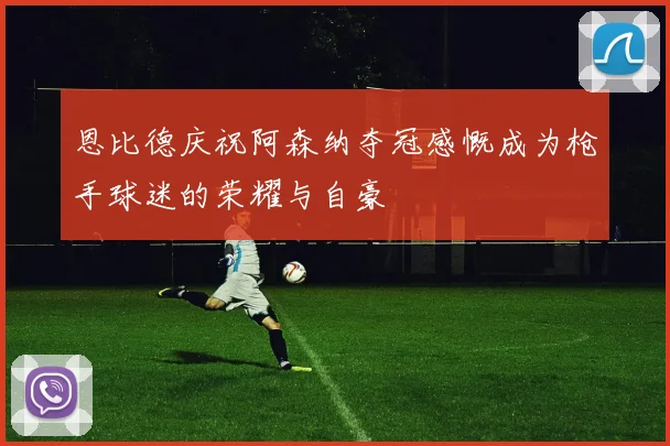 恩比德庆祝阿森纳夺冠感慨成为枪手球迷的荣耀与自豪