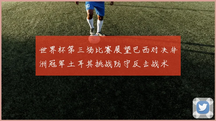 世界杯第三场比赛展望巴西对决非洲冠军土耳其挑战防守反击战术