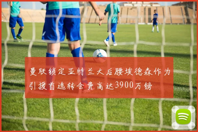 曼联锁定亚特兰大后腰埃德森作为引援首选转会费高达3900万镑