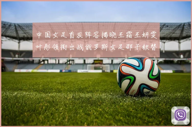 中国女足首发阵容揭晓王霜王妍雯叶彤领衔出战俄罗斯女足邵子钦替补待命