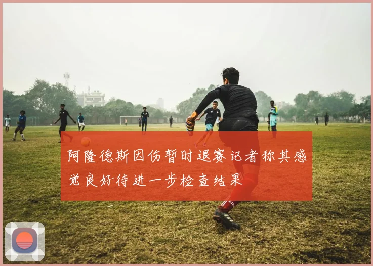 阿隆德斯因伤暂时退赛记者称其感觉良好待进一步检查结果