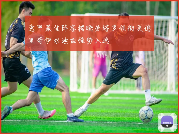 意甲最佳阵容揭晓劳塔罗领衔莫德里奇伊尔迪兹强势入选