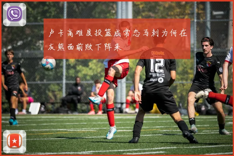 卢卡高难度投篮成常态马刺为何在灰熊面前败下阵来
