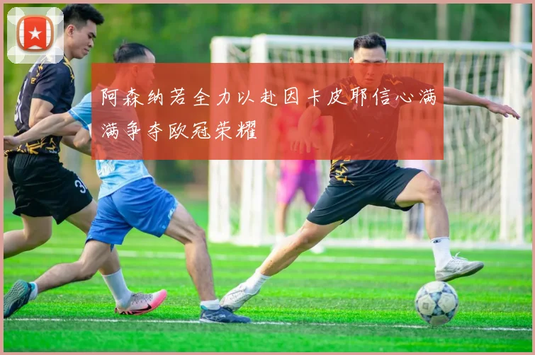 阿森纳若全力以赴因卡皮耶信心满满争夺欧冠荣耀