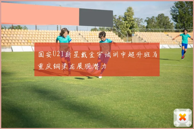 国安U21新星戴金宇试训中超升班马重庆铜梁龙展现潜力