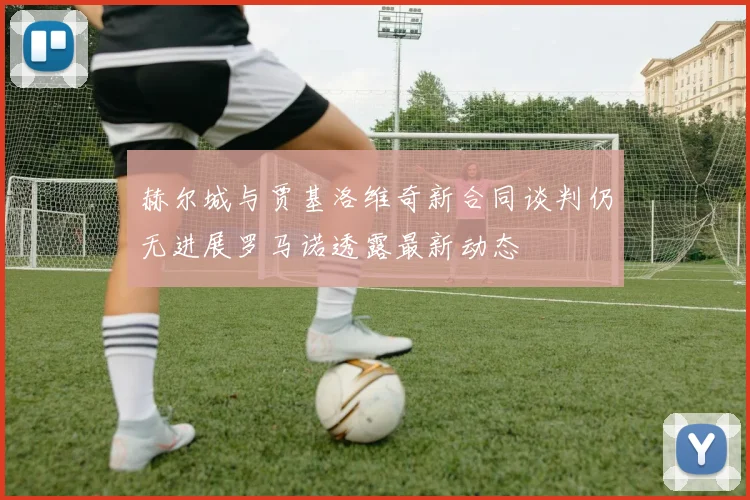 赫尔城与贾基洛维奇新合同谈判仍无进展罗马诺透露最新动态