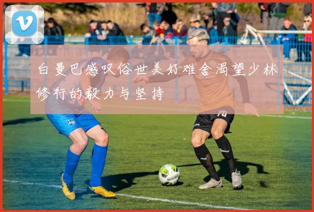 白曼巴感叹俗世美好难舍渴望少林修行的毅力与坚持
