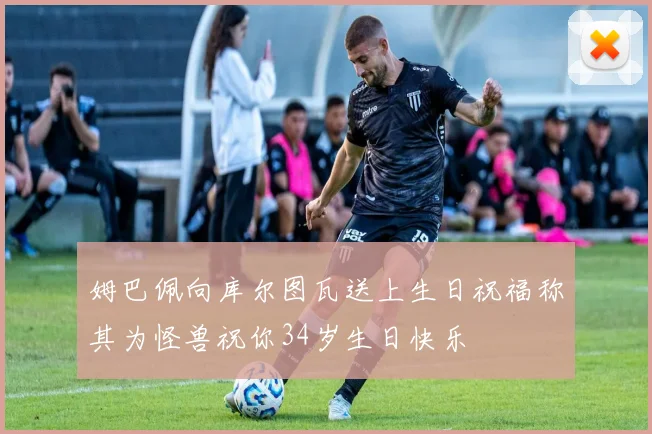 姆巴佩向库尔图瓦送上生日祝福称其为怪兽祝你34岁生日快乐