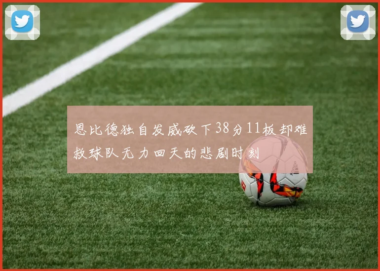 恩比德独自发威砍下38分11板却难救球队无力回天的悲剧时刻