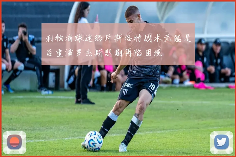 利物浦球迷怒斥斯洛特战术无能是否重演罗杰斯悲剧再陷困境