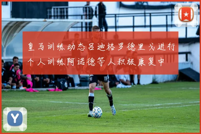 皇马训练动态吕迪格罗德里戈进行个人训练阿诺德等人积极康复中