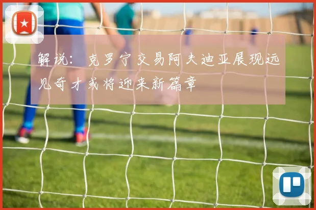 解说：克罗宁交易阿夫迪亚展现远见奇才或将迎来新篇章