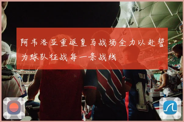 阿韦洛亚重返皇马战场全力以赴誓为球队征战每一条战线