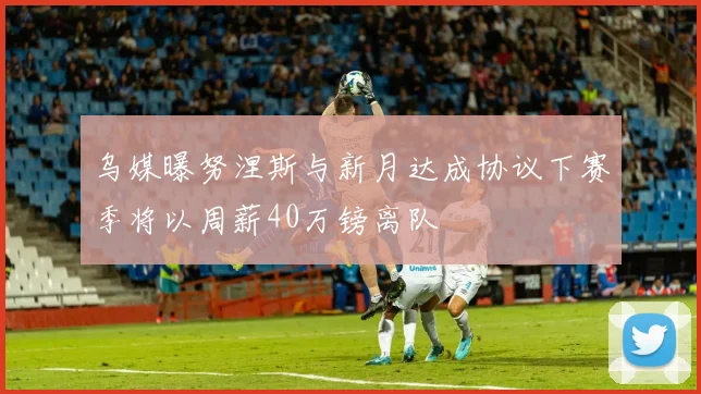 乌媒曝努涅斯与新月达成协议下赛季将以周薪40万镑离队