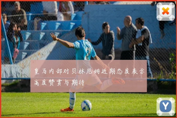 皇马内部对贝林厄姆近期态度表示高度赞赏与期待