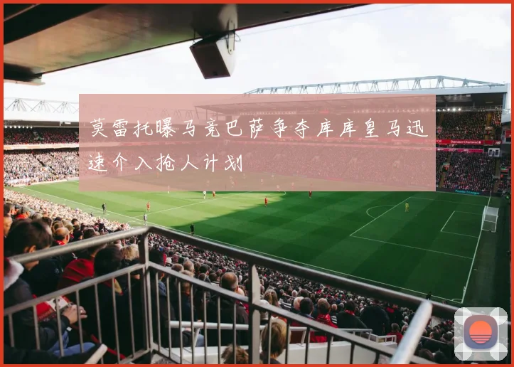 莫雷托曝马竞巴萨争夺库库皇马迅速介入抢人计划