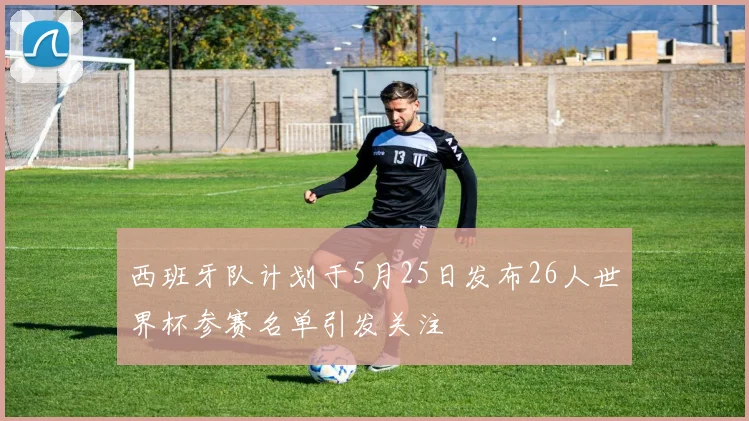 西班牙队计划于5月25日发布26人世界杯参赛名单引发关注