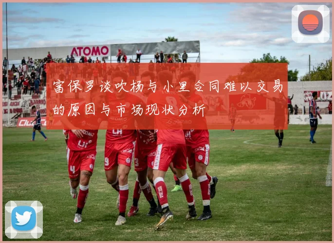 富保罗谈吹杨与小里合同难以交易的原因与市场现状分析