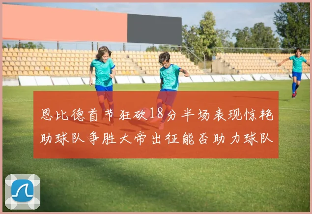 恩比德首节狂砍18分半场表现惊艳助球队争胜大帝出征能否助力球队逆袭